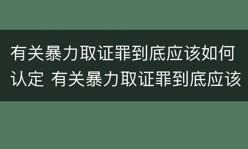 有关暴力取证罪到底应该如何认定 有关暴力取证罪到底应该如何认定的