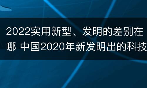 2022实用新型、发明的差别在哪 中国2020年新发明出的科技