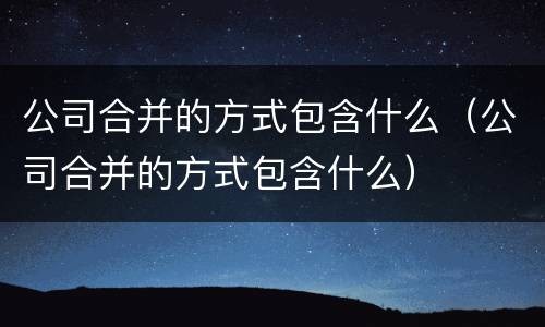 公司合并的方式包含什么（公司合并的方式包含什么）