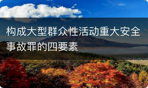构成大型群众性活动重大安全事故罪的四要素