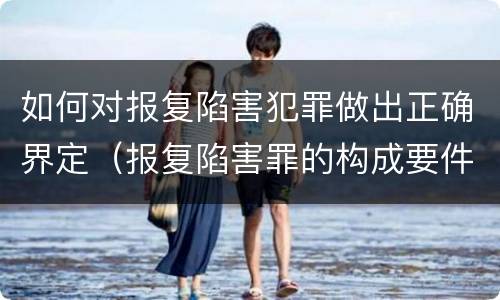 如何对报复陷害犯罪做出正确界定（报复陷害罪的构成要件）