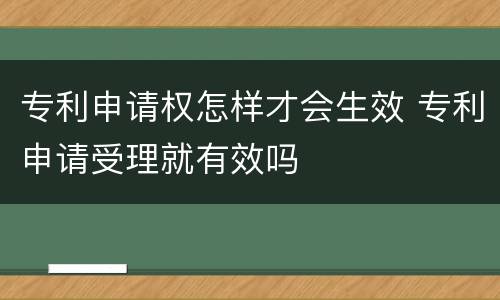 专利申请权怎样才会生效 专利申请受理就有效吗