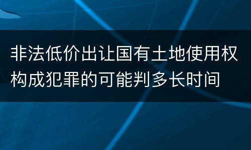 非法低价出让国有土地使用权构成犯罪的可能判多长时间