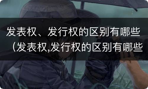 发表权、发行权的区别有哪些（发表权,发行权的区别有哪些）
