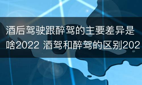 酒后驾驶跟醉驾的主要差异是啥2022 酒驾和醉驾的区别2020年