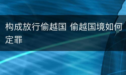构成放行偷越国 偷越国境如何定罪
