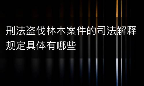 刑法盗伐林木案件的司法解释规定具体有哪些