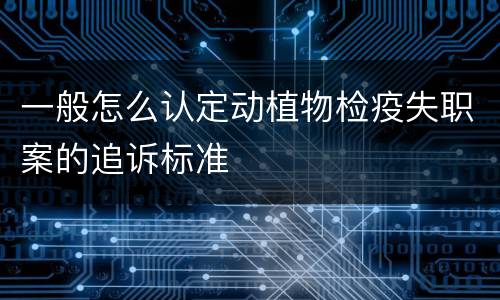 一般怎么认定动植物检疫失职案的追诉标准