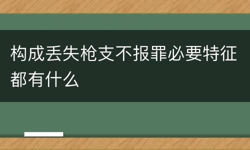 构成丢失枪支不报罪必要特征都有什么