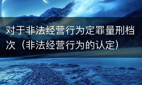 对于非法经营行为定罪量刑档次（非法经营行为的认定）
