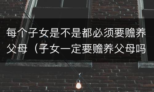每个子女是不是都必须要赡养父母（子女一定要赡养父母吗）