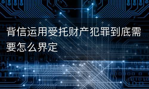 背信运用受托财产犯罪到底需要怎么界定