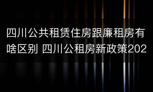 四川公共租赁住房跟廉租房有啥区别 四川公租房新政策2020