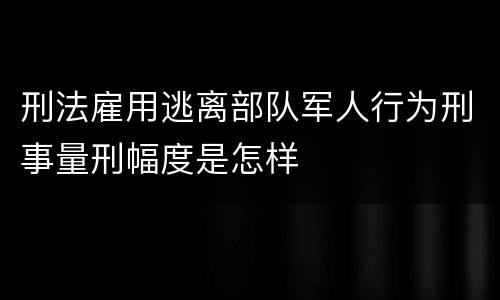 刑法雇用逃离部队军人行为刑事量刑幅度是怎样