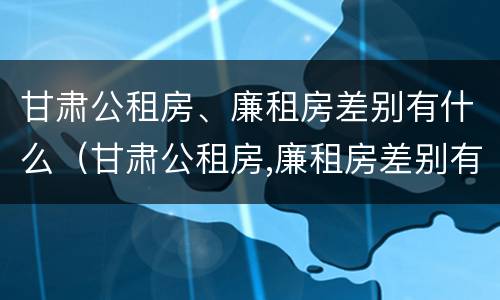 甘肃公租房、廉租房差别有什么（甘肃公租房,廉租房差别有什么政策）