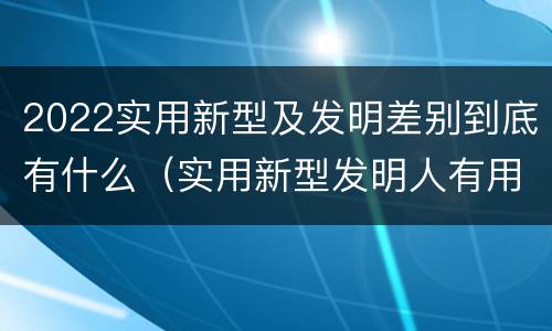 2022实用新型及发明差别到底有什么（实用新型发明人有用吗）