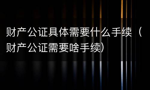 财产公证具体需要什么手续（财产公证需要啥手续）