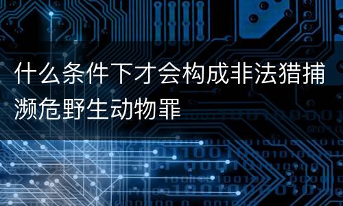 什么条件下才会构成非法猎捕濒危野生动物罪