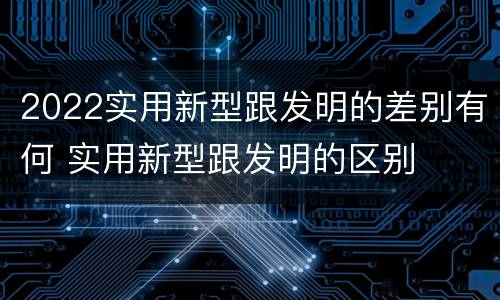2022实用新型跟发明的差别有何 实用新型跟发明的区别