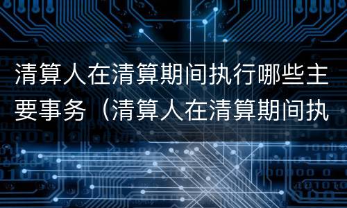 清算人在清算期间执行哪些主要事务（清算人在清算期间执行哪些主要事务）