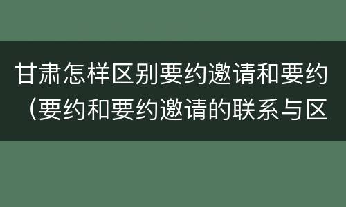 甘肃怎样区别要约邀请和要约（要约和要约邀请的联系与区别）