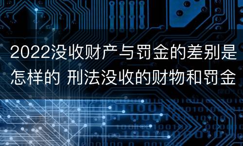 2022没收财产与罚金的差别是怎样的 刑法没收的财物和罚金