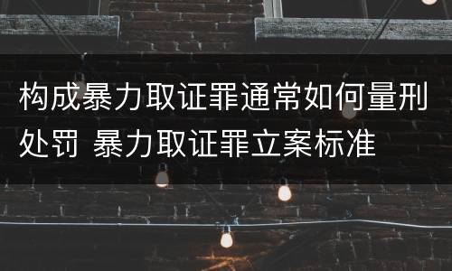 构成暴力取证罪通常如何量刑处罚 暴力取证罪立案标准