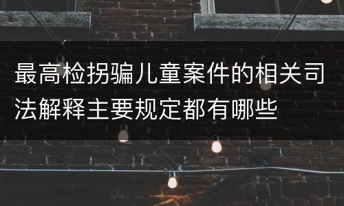 最高检拐骗儿童案件的相关司法解释主要规定都有哪些
