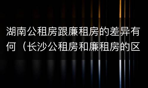 湖南公租房跟廉租房的差异有何（长沙公租房和廉租房的区别）