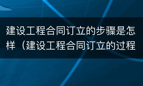 建设工程合同订立的步骤是怎样（建设工程合同订立的过程分为哪几个阶段）