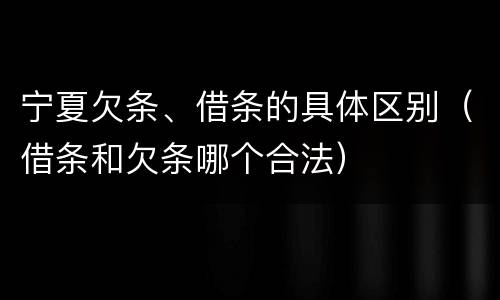 宁夏欠条、借条的具体区别（借条和欠条哪个合法）