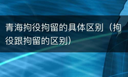 青海拘役拘留的具体区别（拘役跟拘留的区别）