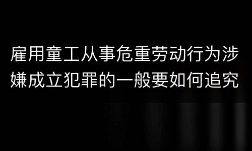 雇用童工从事危重劳动行为涉嫌成立犯罪的一般要如何追究法律责任