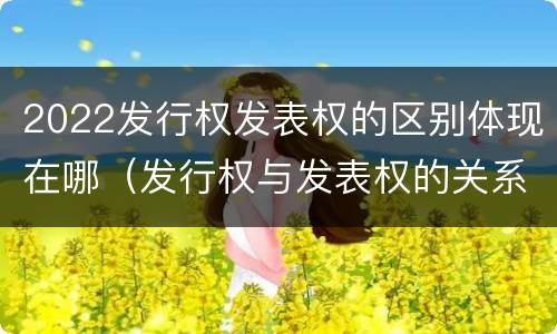 2022发行权发表权的区别体现在哪（发行权与发表权的关系）