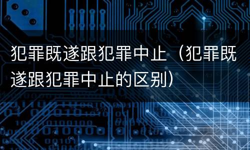 犯罪既遂跟犯罪中止（犯罪既遂跟犯罪中止的区别）