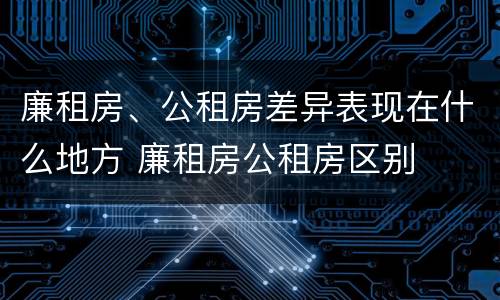 廉租房、公租房差异表现在什么地方 廉租房公租房区别