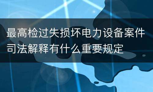 最高检过失损坏电力设备案件司法解释有什么重要规定