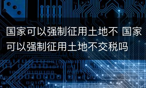 国家可以强制征用土地不 国家可以强制征用土地不交税吗