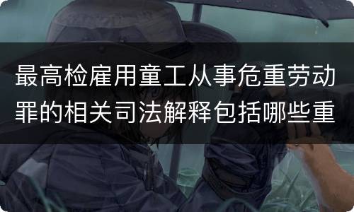 最高检雇用童工从事危重劳动罪的相关司法解释包括哪些重要内容