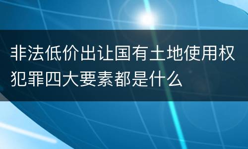 非法低价出让国有土地使用权犯罪四大要素都是什么
