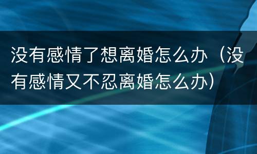 没有感情了想离婚怎么办（没有感情又不忍离婚怎么办）