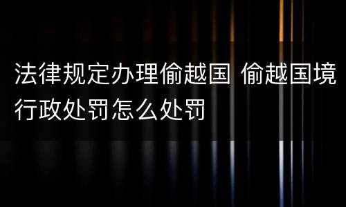 法律规定办理偷越国 偷越国境行政处罚怎么处罚