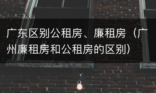 广东区别公租房、廉租房（广州廉租房和公租房的区别）