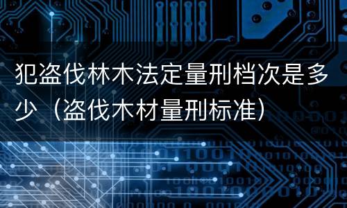 犯盗伐林木法定量刑档次是多少（盗伐木材量刑标准）