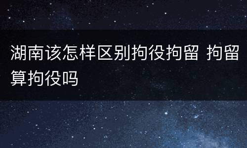 湖南该怎样区别拘役拘留 拘留算拘役吗
