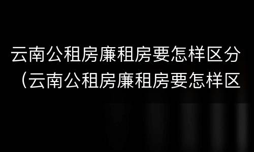 云南公租房廉租房要怎样区分（云南公租房廉租房要怎样区分等级）