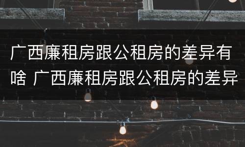 广西廉租房跟公租房的差异有啥 广西廉租房跟公租房的差异有啥影响