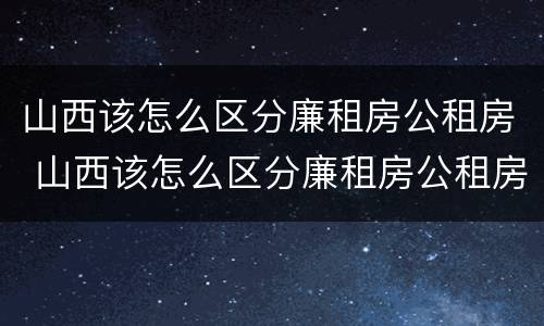 山西该怎么区分廉租房公租房 山西该怎么区分廉租房公租房呢