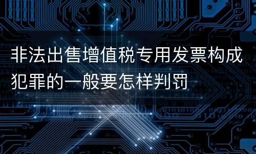 非法出售增值税专用发票构成犯罪的一般要怎样判罚