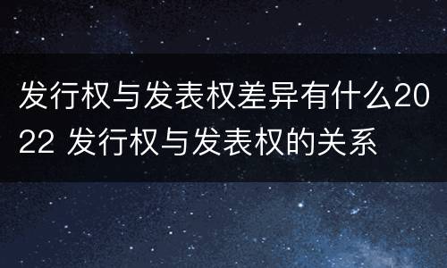 发行权与发表权差异有什么2022 发行权与发表权的关系